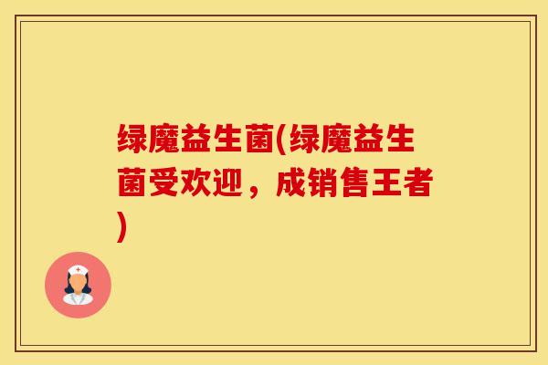绿魔益生菌(绿魔益生菌受欢迎，成销售王者)