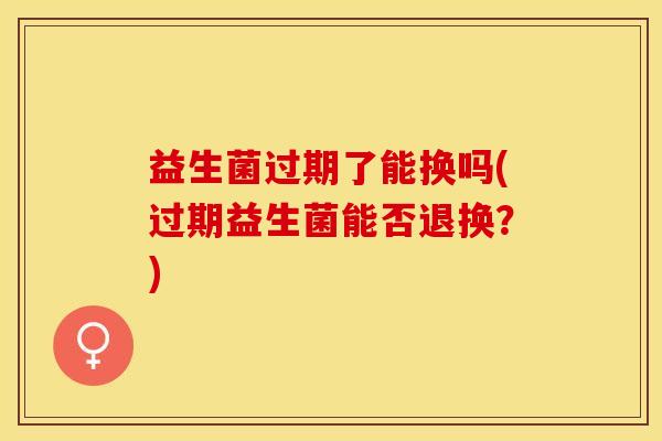 益生菌过期了能换吗(过期益生菌能否退换？)