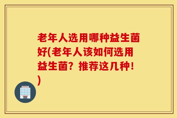 老年人选用哪种益生菌好(老年人该如何选用益生菌？推荐这几种！)