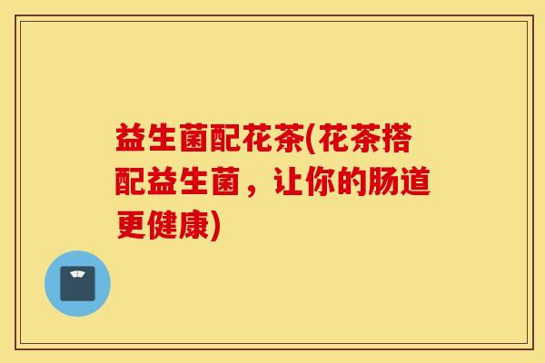 益生菌配花茶(花茶搭配益生菌，让你的肠道更健康)