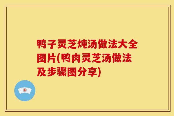 鸭子灵芝炖汤做法大全图片(鸭肉灵芝汤做法及步骤图分享)