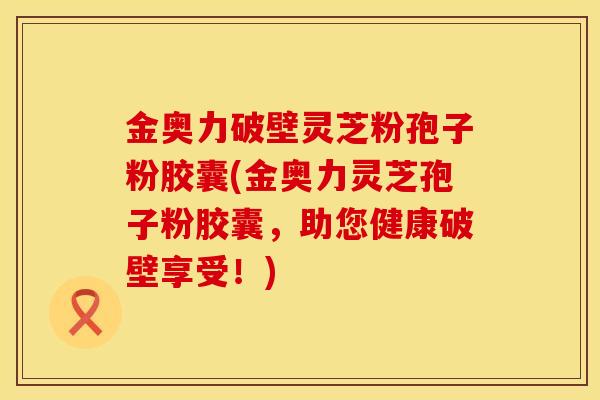 金奥力破壁灵芝粉孢子粉胶囊(金奥力灵芝孢子粉胶囊，助您健康破壁享受！)