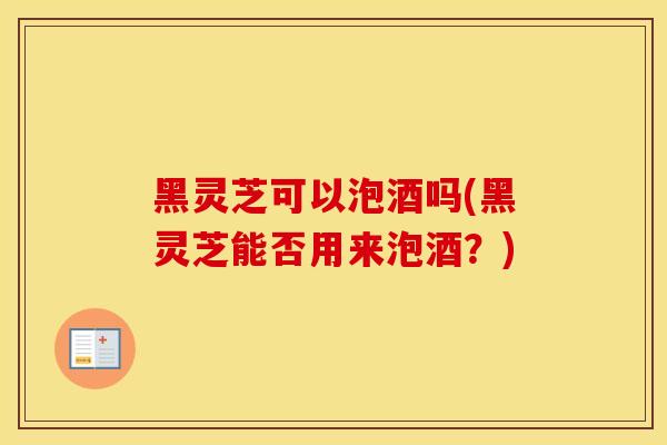 黑灵芝可以泡酒吗(黑灵芝能否用来泡酒？)
