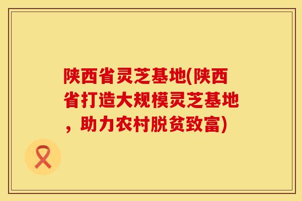 陕西省灵芝基地(陕西省打造大规模灵芝基地，助力农村脱贫致富)