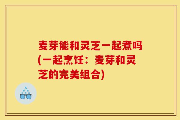 麦芽能和灵芝一起煮吗(一起烹饪：麦芽和灵芝的完美组合)