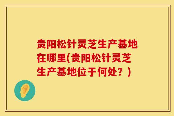 贵阳松针灵芝生产基地在哪里(贵阳松针灵芝生产基地位于何处？)