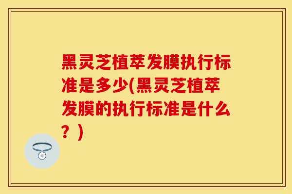 黑灵芝植萃发膜执行标准是多少(黑灵芝植萃发膜的执行标准是什么？)