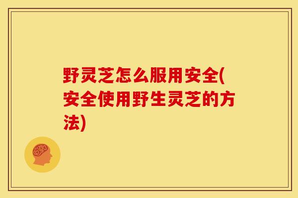 野灵芝怎么服用安全(安全使用野生灵芝的方法)