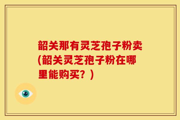 韶关那有灵芝孢子粉卖(韶关灵芝孢子粉在哪里能购买？)