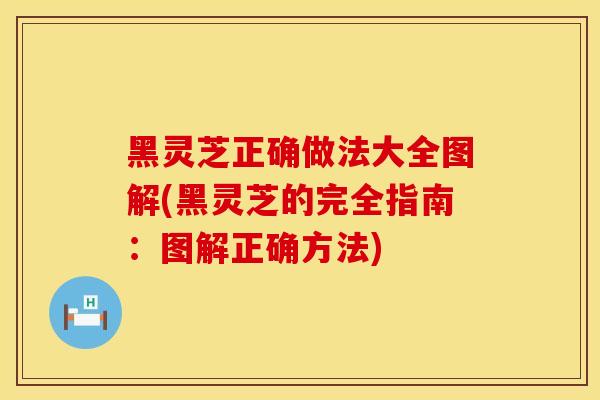 黑灵芝正确做法大全图解(黑灵芝的完全指南：图解正确方法)