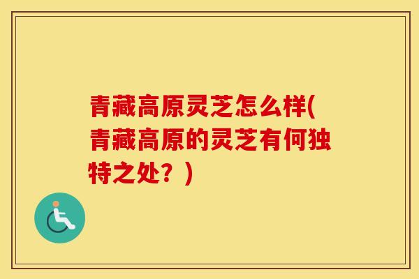 青藏高原灵芝怎么样(青藏高原的灵芝有何独特之处？)