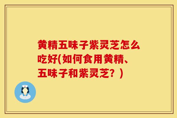 黄精五味子紫灵芝怎么吃好(如何食用黄精、五味子和紫灵芝？)