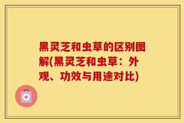 黑灵芝和虫草的区别图解(黑灵芝和虫草：外观、功效与用途对比)
