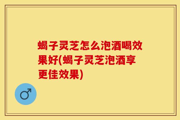 蝎子灵芝怎么泡酒喝效果好(蝎子灵芝泡酒享更佳效果)