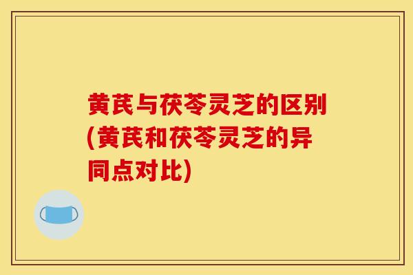 黄芪与茯苓灵芝的区别(黄芪和茯苓灵芝的异同点对比)