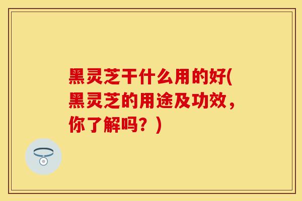 黑灵芝干什么用的好(黑灵芝的用途及功效，你了解吗？)