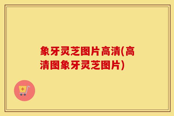 象牙灵芝图片高清(高清图象牙灵芝图片)
