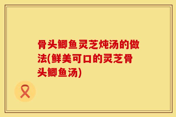 骨头鲫鱼灵芝炖汤的做法(鲜美可口的灵芝骨头鲫鱼汤)