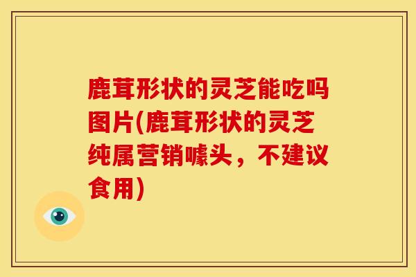 鹿茸形状的灵芝能吃吗图片(鹿茸形状的灵芝纯属营销噱头，不建议食用)