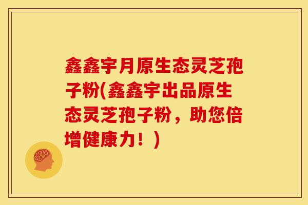 鑫鑫宇月原生态灵芝孢子粉(鑫鑫宇出品原生态灵芝孢子粉，助您倍增健康力！)