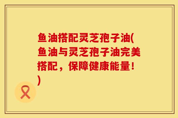 鱼油搭配灵芝孢子油(鱼油与灵芝孢子油完美搭配，保障健康能量！)