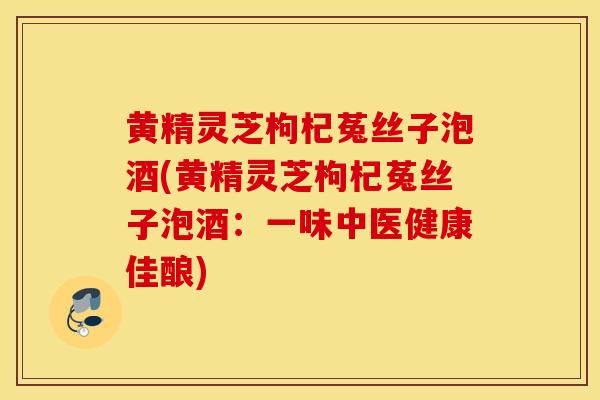 黄精灵芝枸杞菟丝子泡酒(黄精灵芝枸杞菟丝子泡酒：一味中医健康佳酿)