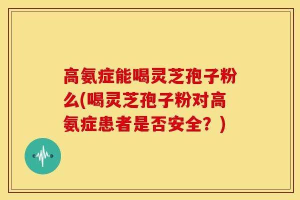 高氨症能喝灵芝孢子粉么(喝灵芝孢子粉对高氨症患者是否安全？)