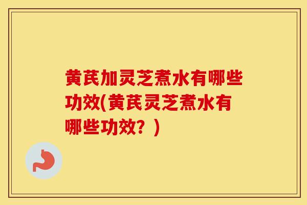 黄芪加灵芝煮水有哪些功效(黄芪灵芝煮水有哪些功效？)