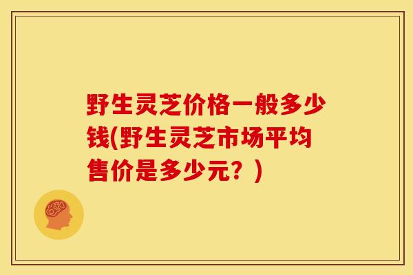 野生灵芝价格一般多少钱(野生灵芝市场平均售价是多少元？)