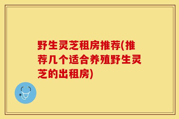 野生灵芝租房推荐(推荐几个适合养殖野生灵芝的出租房)