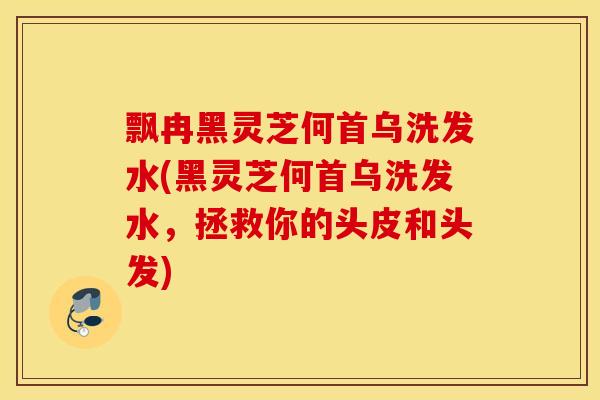 飘冉黑灵芝何首乌洗发水(黑灵芝何首乌洗发水，拯救你的头皮和头发)