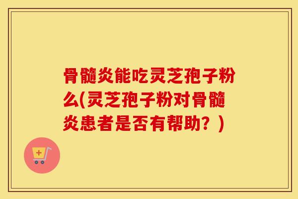 骨髓炎能吃灵芝孢子粉么(灵芝孢子粉对骨髓炎患者是否有帮助？)