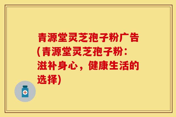 青源堂灵芝孢子粉广告(青源堂灵芝孢子粉：滋补身心，健康生活的选择)