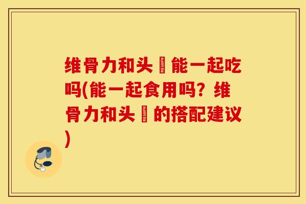 维骨力和头砲能一起吃吗(能一起食用吗？维骨力和头砲的搭配建议)