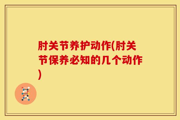 肘关节养护动作(肘关节保养必知的几个动作)