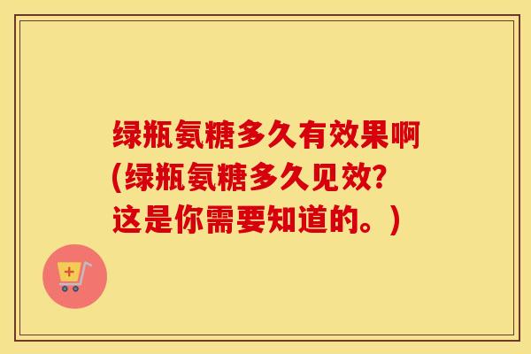 绿瓶氨糖多久有效果啊(绿瓶氨糖多久见效？这是你需要知道的。)