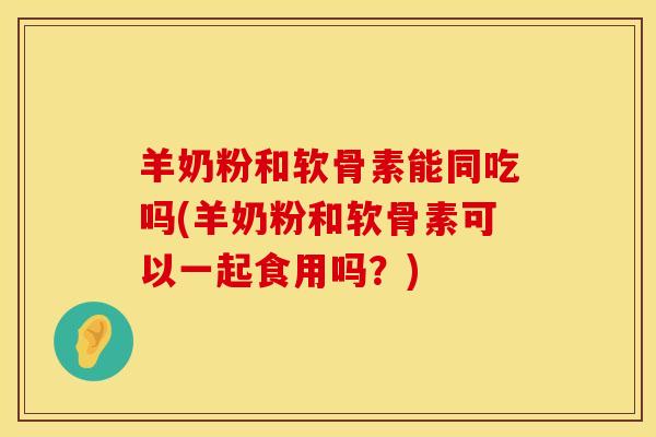 羊奶粉和软骨素能同吃吗(羊奶粉和软骨素可以一起食用吗？)