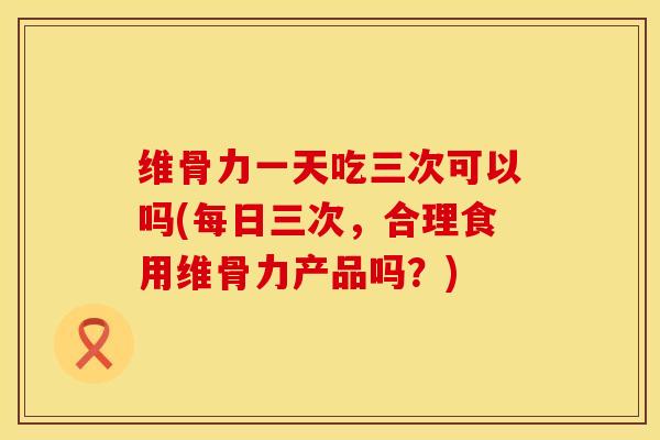 维骨力一天吃三次可以吗(每日三次，合理食用维骨力产品吗？)