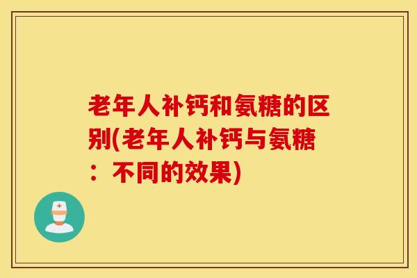 老年人补钙和氨糖的区别(老年人补钙与氨糖：不同的效果)