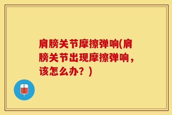 肩膀关节摩擦弹响(肩膀关节出现摩擦弹响，该怎么办？)
