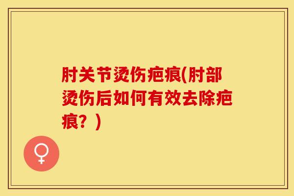 肘关节烫伤疤痕(肘部烫伤后如何有效去除疤痕？)