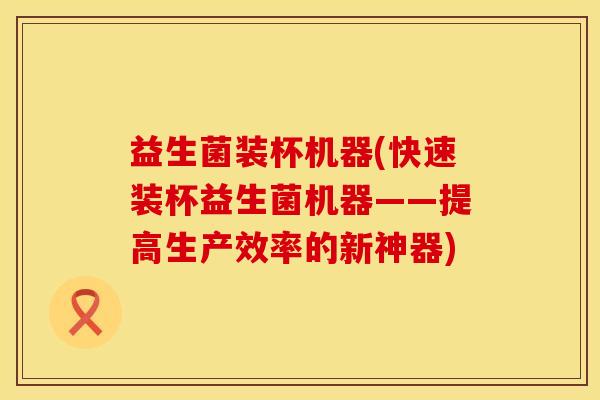 益生菌装杯机器(快速装杯益生菌机器——提高生产效率的新神器)