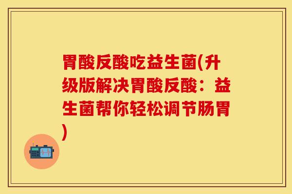 胃酸反酸吃益生菌(升级版解决胃酸反酸：益生菌帮你轻松调节肠胃)