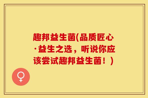 趣邦益生菌(品质匠心·益生之选，听说你应该尝试趣邦益生菌！)