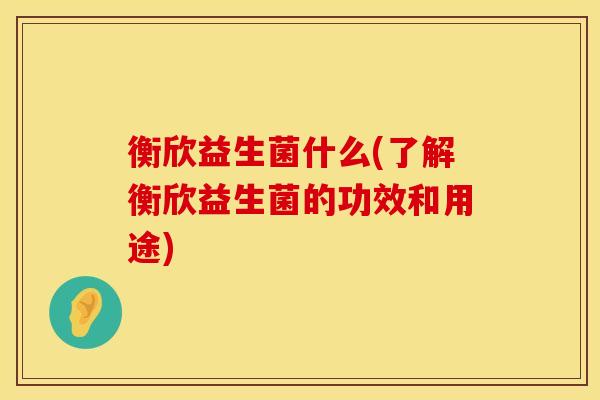 衡欣益生菌什么(了解衡欣益生菌的功效和用途)