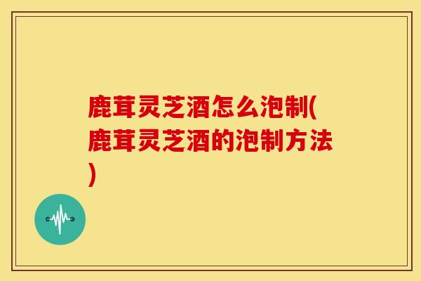 鹿茸灵芝酒怎么泡制(鹿茸灵芝酒的泡制方法)