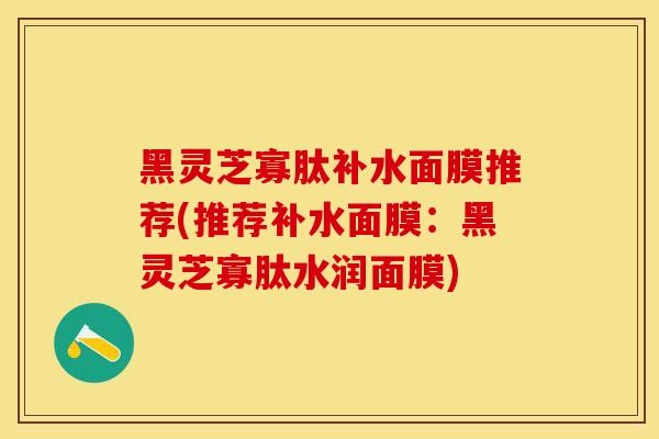 黑灵芝寡肽补水面膜推荐(推荐补水面膜:黑灵芝寡肽水润面膜) 黑灵芝寡肽补水面膜推荐(推荐补水面膜:黑灵芝寡肽水润面膜)