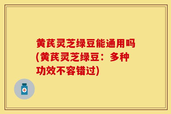 黄芪灵芝绿豆能通用吗(黄芪灵芝绿豆：多种功效不容错过)