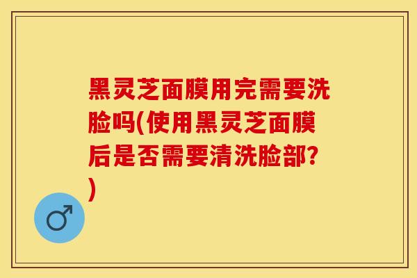 黑灵芝面膜用完需要洗脸吗(使用黑灵芝面膜后是否需要清洗脸部？)