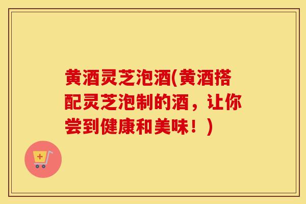 黄酒灵芝泡酒(黄酒搭配灵芝泡制的酒，让你尝到健康和美味！)